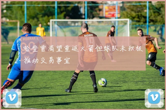 哈登曾渴望重返火箭但球队未积极推动交易事宜