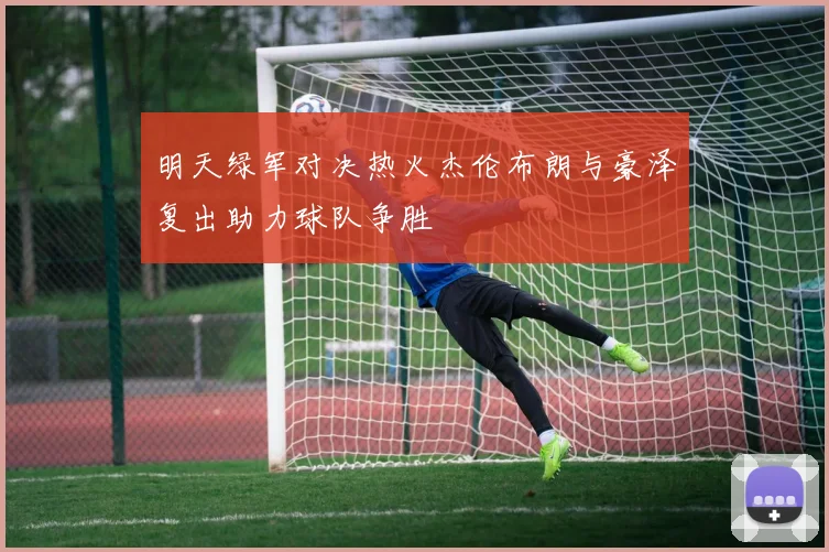 明天绿军对决热火杰伦布朗与豪泽复出助力球队争胜