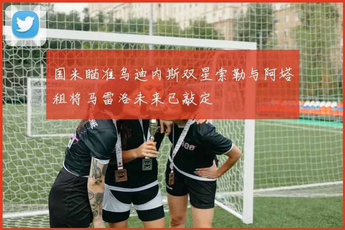 国米瞄准乌迪内斯双星索勒与阿塔租将马雷洛未来已敲定