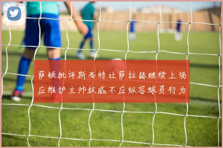 萨顿批评斯洛特让萨拉赫继续上场应维护主帅权威不应纵容球员行为