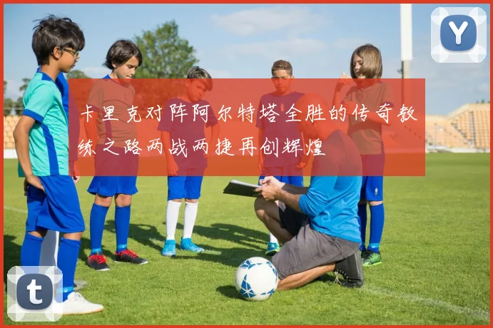 卡里克对阵阿尔特塔全胜的传奇教练之路两战两捷再创辉煌