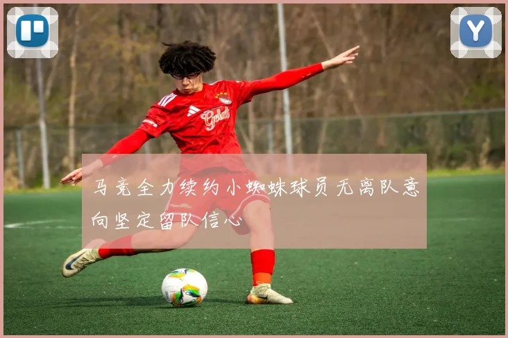 马竞全力续约小蜘蛛球员无离队意向坚定留队信心