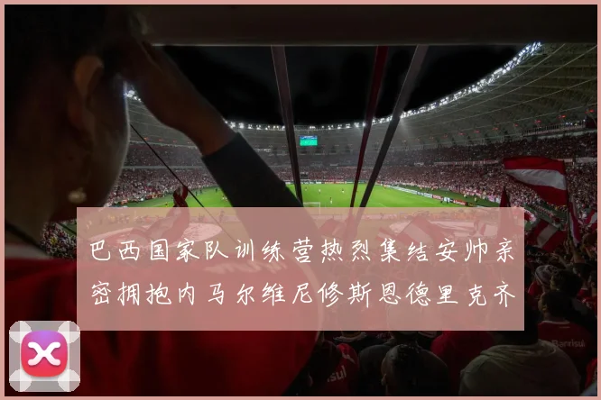 巴西国家队训练营热烈集结安帅亲密拥抱内马尔维尼修斯恩德里克齐亮相