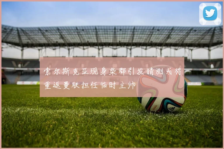 索尔斯克亚现身柴郡引发猜测或将重返曼联担任临时主帅