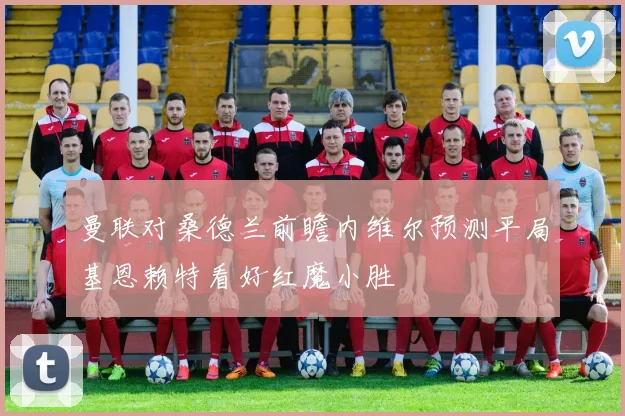 曼联对桑德兰前瞻内维尔预测平局基恩赖特看好红魔小胜