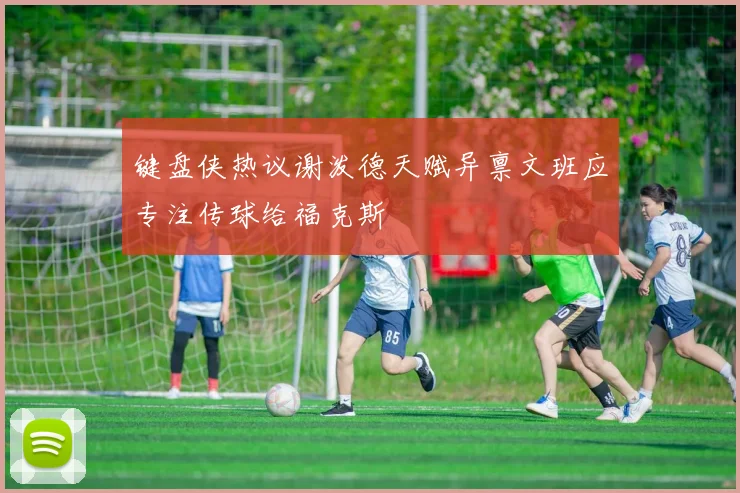 键盘侠热议谢泼德天赋异禀文班应专注传球给福克斯