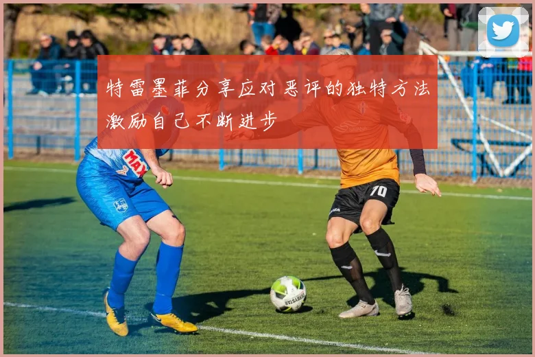 特雷墨菲分享应对恶评的独特方法激励自己不断进步
