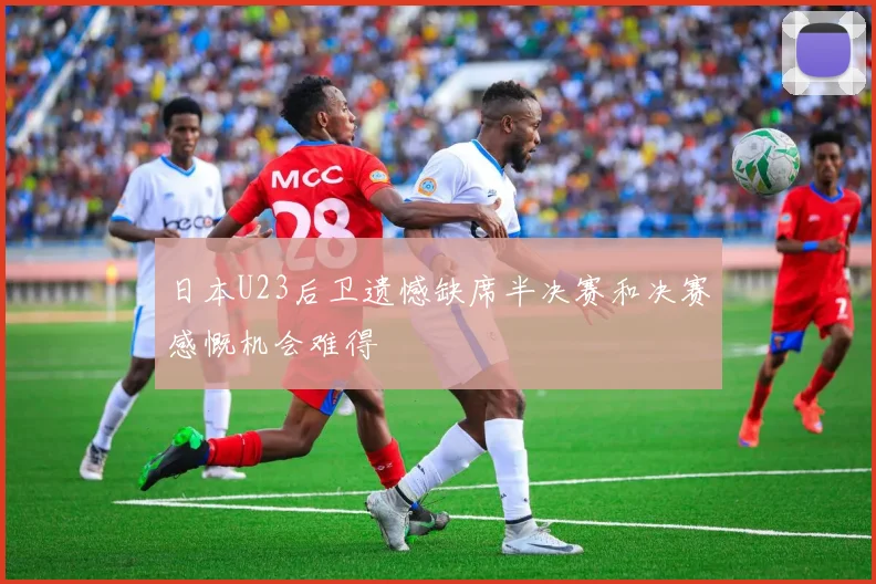 日本U23后卫遗憾缺席半决赛和决赛感慨机会难得