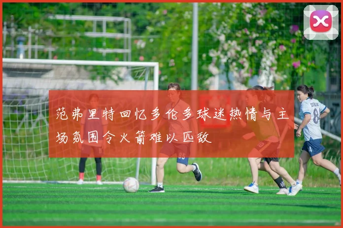 范弗里特回忆多伦多球迷热情与主场氛围令火箭难以匹敌