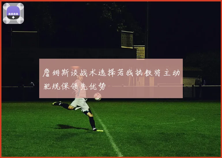 詹姆斯谈战术选择若我执教将主动犯规保领先优势