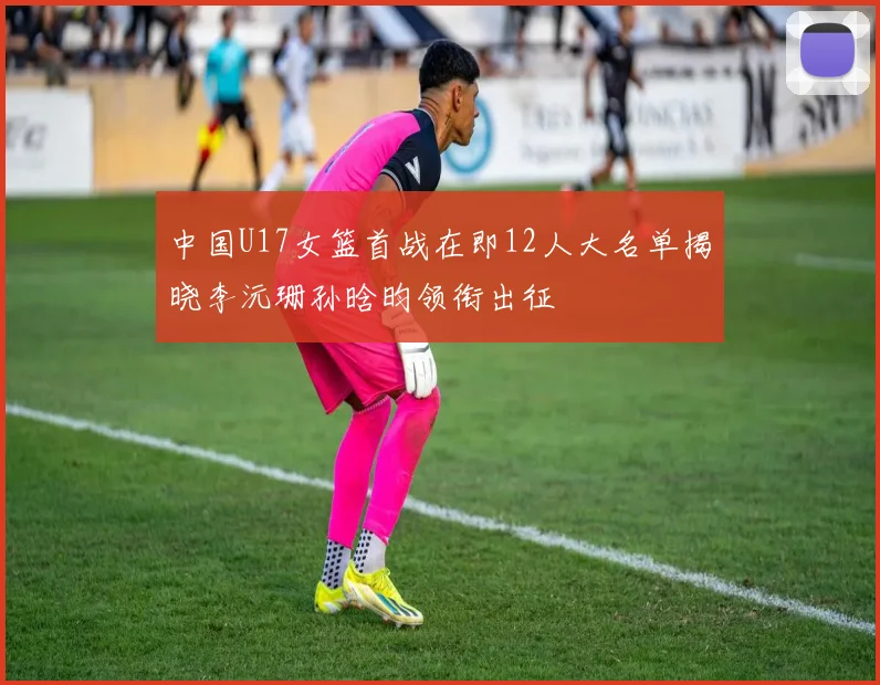 中国U17女篮首战在即12人大名单揭晓李沅珊孙晗昀领衔出征