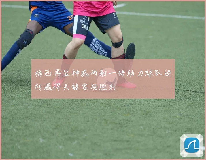 梅西再显神威两射一传助力球队逆转赢得关键客场胜利
