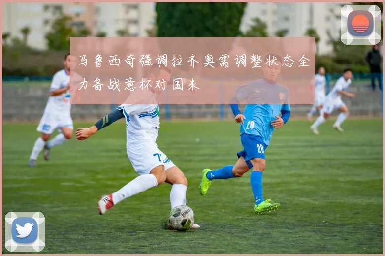 马鲁西奇强调拉齐奥需调整状态全力备战意杯对国米