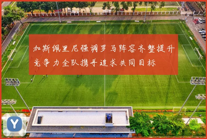 加斯佩里尼强调罗马阵容齐整提升竞争力全队携手追求共同目标